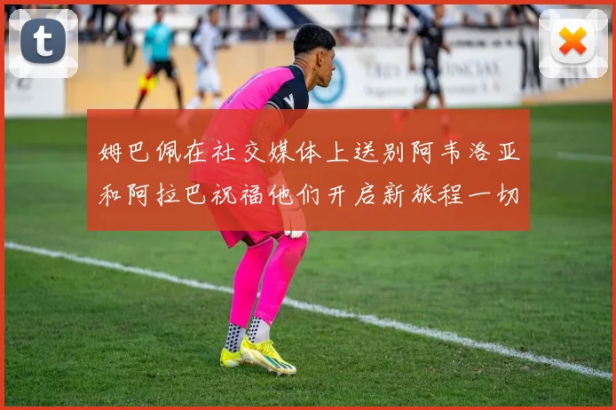 姆巴佩在社交媒体上送别阿韦洛亚和阿拉巴祝福他们开启新旅程一切顺利
