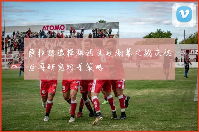 萨拉赫选择梅西共赴谢幕之战庆祝后再研究对手策略
