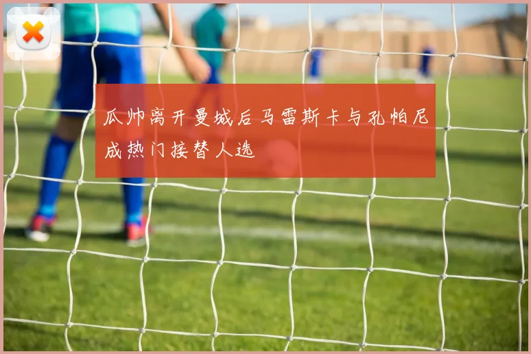 瓜帅离开曼城后马雷斯卡与孔帕尼成热门接替人选