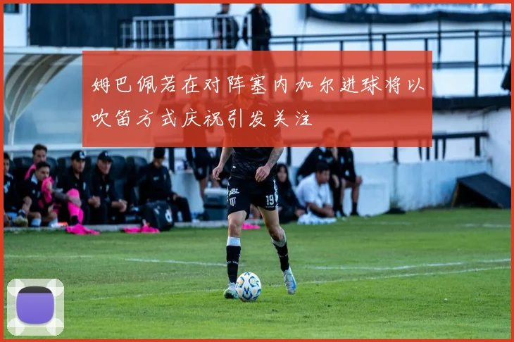 姆巴佩若在对阵塞内加尔进球将以吹笛方式庆祝引发关注
