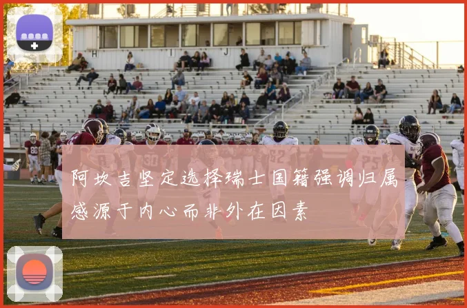 阿坎吉坚定选择瑞士国籍强调归属感源于内心而非外在因素