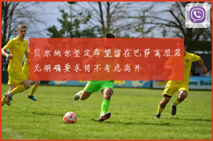贝尔纳尔坚定希望留在巴萨高层若无明确要求将不考虑离开