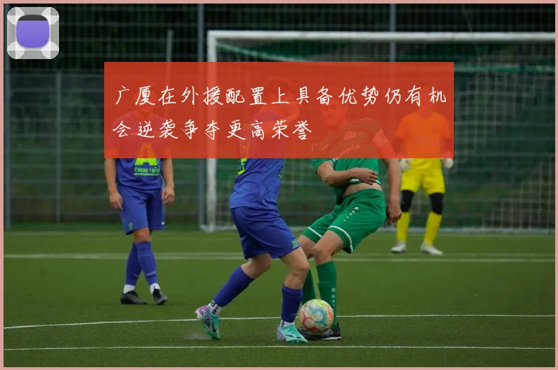 广厦在外援配置上具备优势仍有机会逆袭争夺更高荣誉
