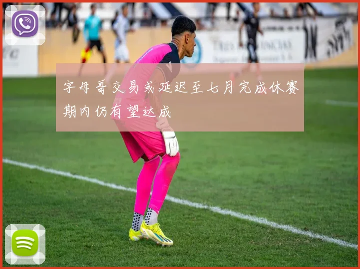 字母哥交易或延迟至七月完成休赛期内仍有望达成