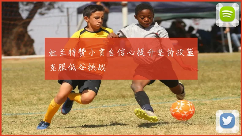 杜兰特赞小贾自信心提升坚持投篮克服低谷挑战