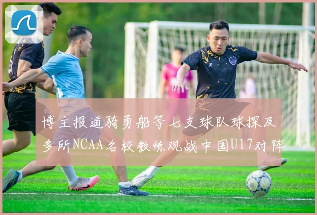 博主报道骑勇船等七支球队球探及多所NCAA名校教练观战中国U17对阵委内瑞拉