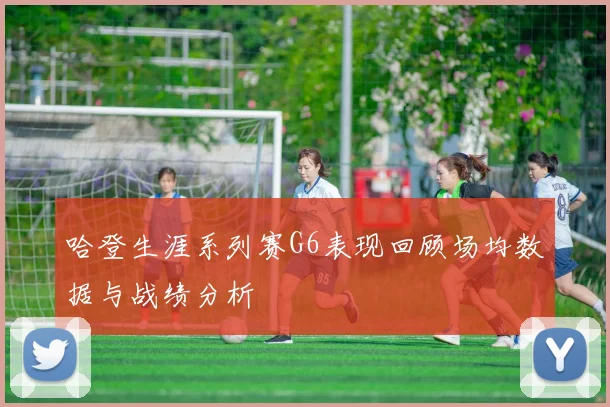 哈登生涯系列赛G6表现回顾场均数据与战绩分析