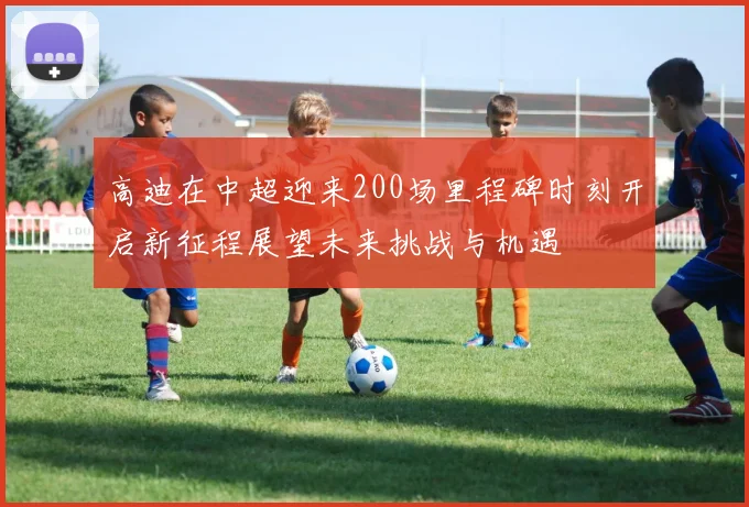 高迪在中超迎来200场里程碑时刻开启新征程展望未来挑战与机遇