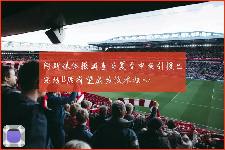 阿斯媒体报道皇马夏季中场引援已完结B席有望成为技术核心