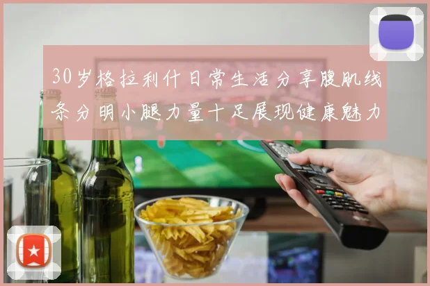 30岁格拉利什日常生活分享腹肌线条分明小腿力量十足展现健康魅力
